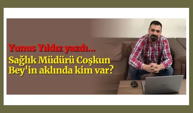 Yunus Yıldız Yazdı… Sağlık Müdürü Coşkun Bey'in aklında kim var?