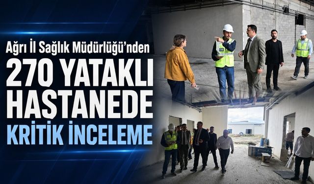 AĞRI İL SAĞLIK MÜDÜRLÜĞÜ’NDEN 270 YATAKLI HASTANE İNŞAATINDA KRİTİK İNCELEME