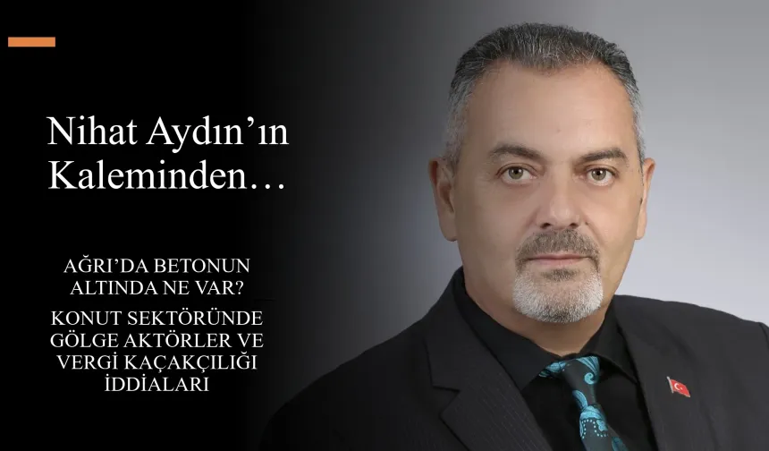 Nihat Aydın’ın Kaleminden... Ağrı’da Betonun Altında Ne Var? Konut Sektöründe Gölge Aktörler ve Vergi Kaçakçılığı İddiaları