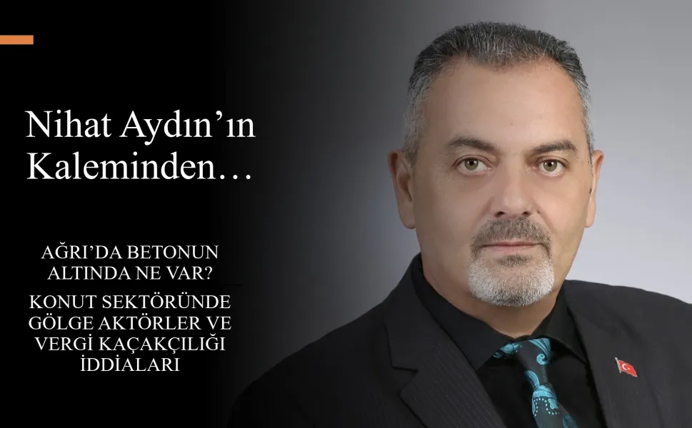 Nihat Aydın’ın Kaleminden... Ağrı’da Betonun Altında Ne Var? Konut Sektöründe Gölge Aktörler ve Vergi Kaçakçılığı İddiaları