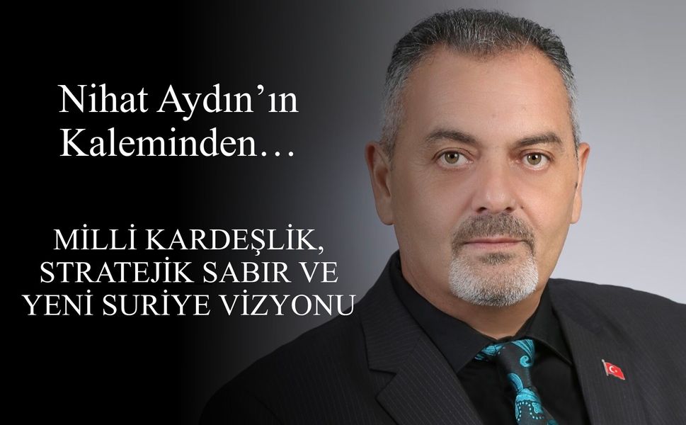 Nihat Aydın’ın Kaleminden... Milli Kardeşlik, Stratejik Sabır ve Yeni Suriye Vizyonu