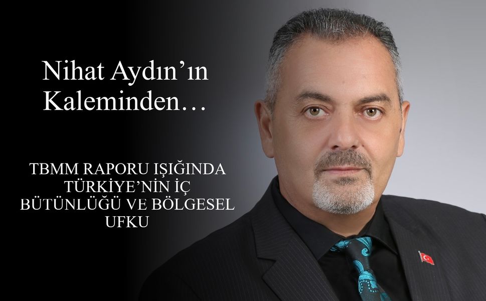 Nihat Aydın’ın Kaleminden... TBMM Raporu Işığında Türkiye’nin İç Bütünlüğü ve Bölgesel Ufku